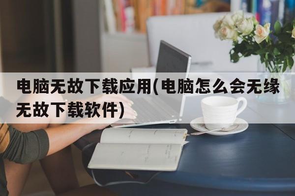 电脑无故下载应用(电脑怎么会无缘无故下载软件)