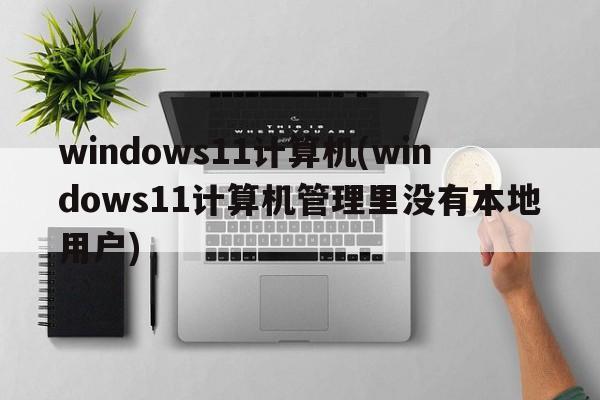 windows11计算机(windows11计算机管理里没有本地用户)