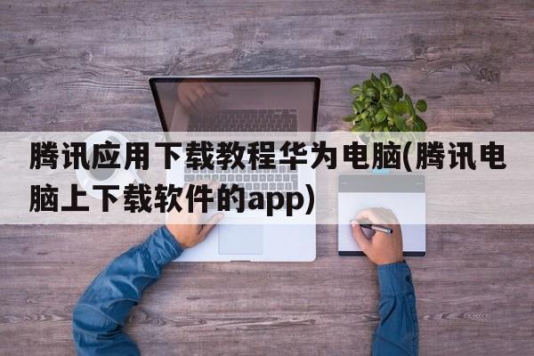 腾讯应用下载教程华为电脑(腾讯电脑上下载软件的app)