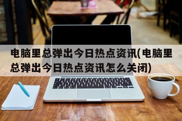 电脑里总弹出今日热点资讯(电脑里总弹出今日热点资讯怎么关闭)