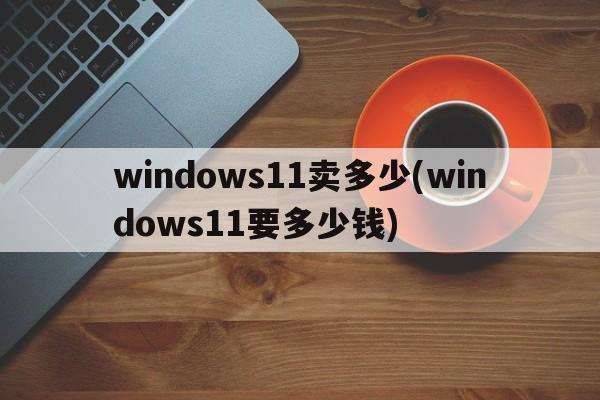 windows11卖多少(windows11要多少钱)  第1张