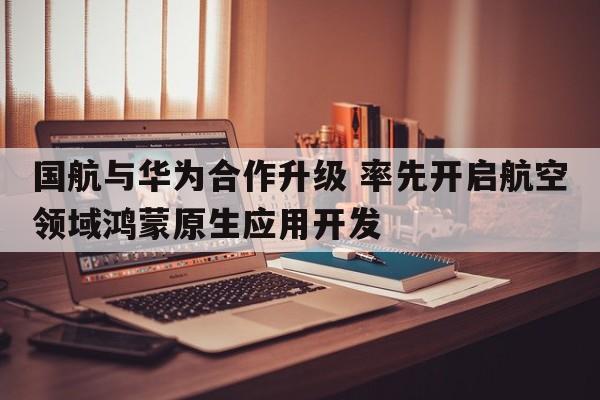 国航与华为合作升级 率先开启航空领域鸿蒙原生应用开发  第1张
