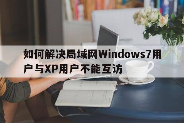 如何解决局域网Windows7用户与XP用户不能互访  第1张