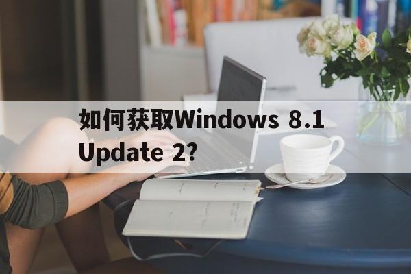 如何获取Windows 8.1 Update 2?