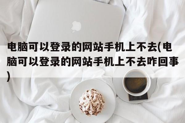 电脑可以登录的网站手机上不去(电脑可以登录的网站手机上不去咋回事)