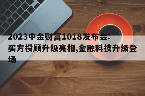 2023中金财富1018发布会:买方投顾升级亮相,金融科技升级登场
