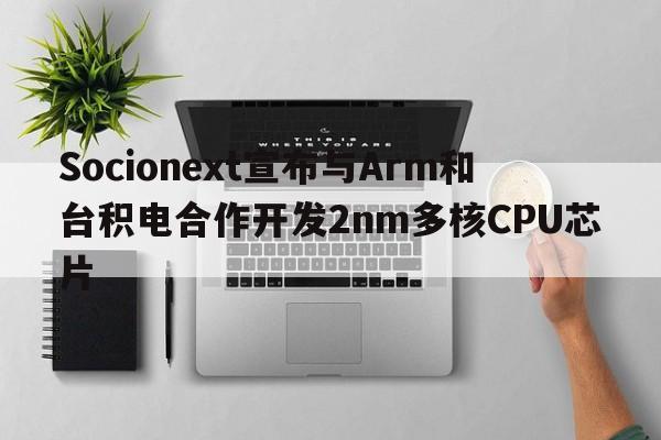 Socionext宣布与Arm和台积电合作开发2nm多核CPU芯片