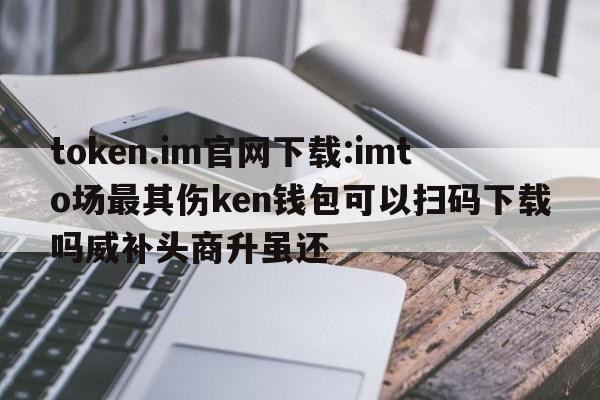 token.im官网下载:imto场最其伤ken钱包可以扫码下载吗威补头商升虽还