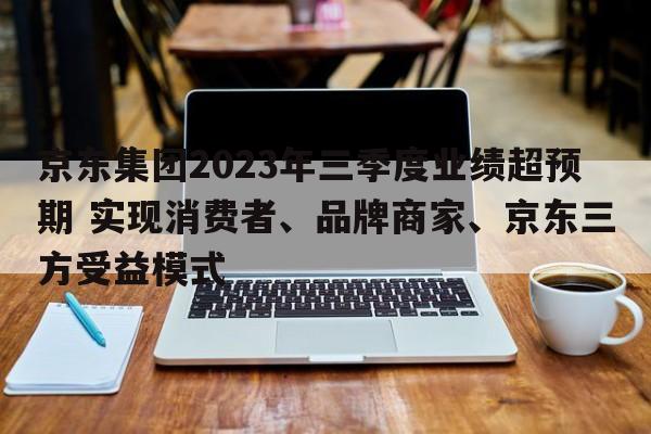 京东集团2023年三季度业绩超预期 实现消费者、品牌商家、京东三方受益模式
