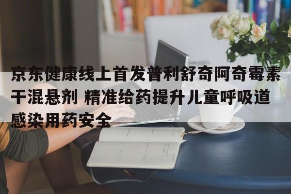 京东健康线上首发普利舒奇阿奇霉素干混悬剂 精准给药提升儿童呼吸道感染用药安全